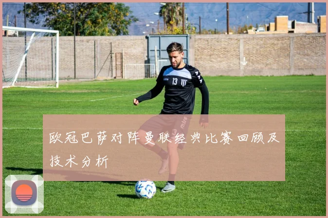 欧冠巴萨对阵曼联经典比赛回顾及技术分析