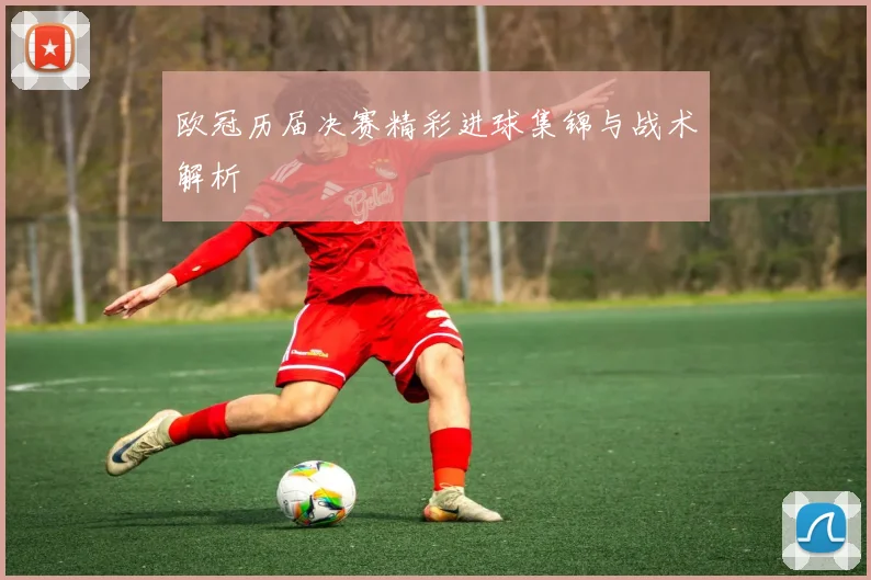 欧冠历届决赛精彩进球集锦与战术解析