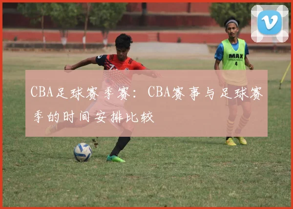 CBA足球赛季赛：CBA赛事与足球赛季的时间安排比较