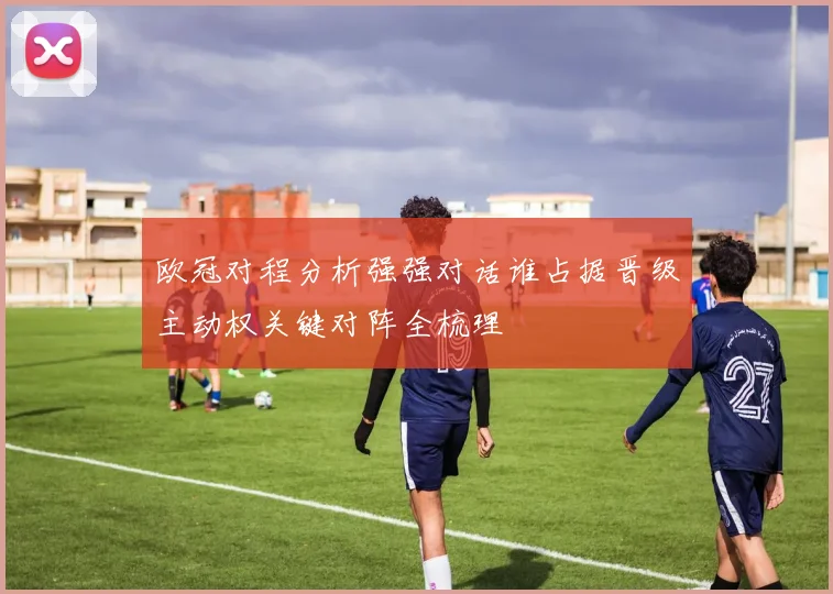 欧冠对程分析强强对话谁占据晋级主动权关键对阵全梳理