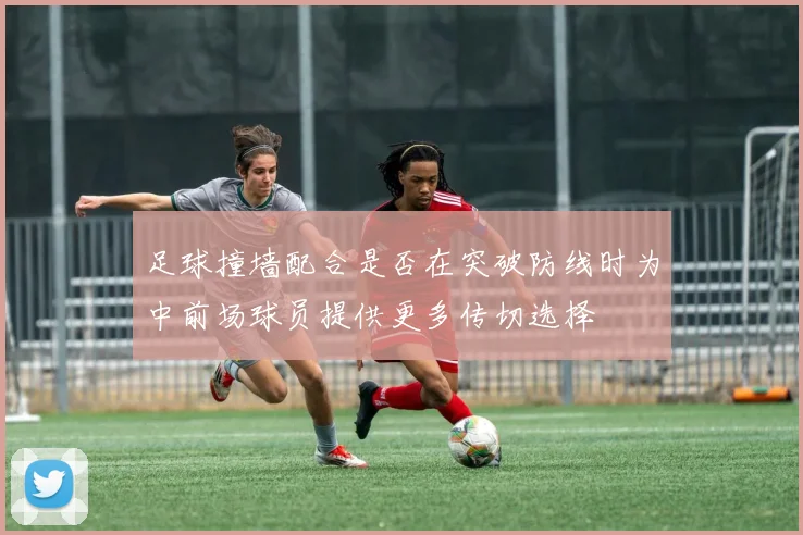 足球撞墙配合是否在突破防线时为中前场球员提供更多传切选择