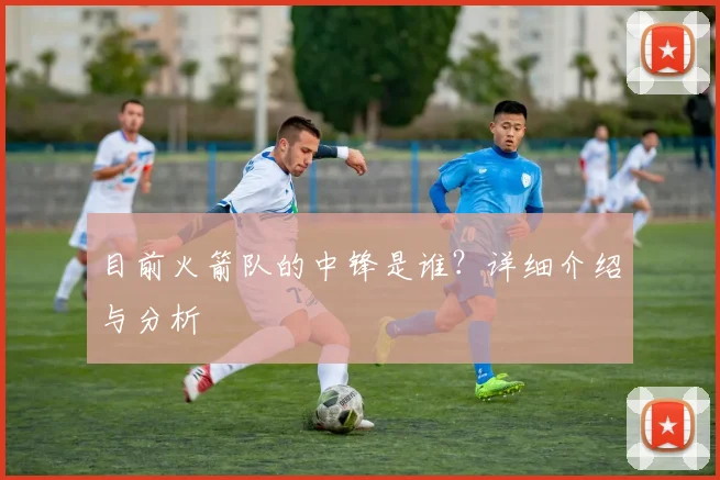 目前火箭队的中锋是谁？详细介绍与分析